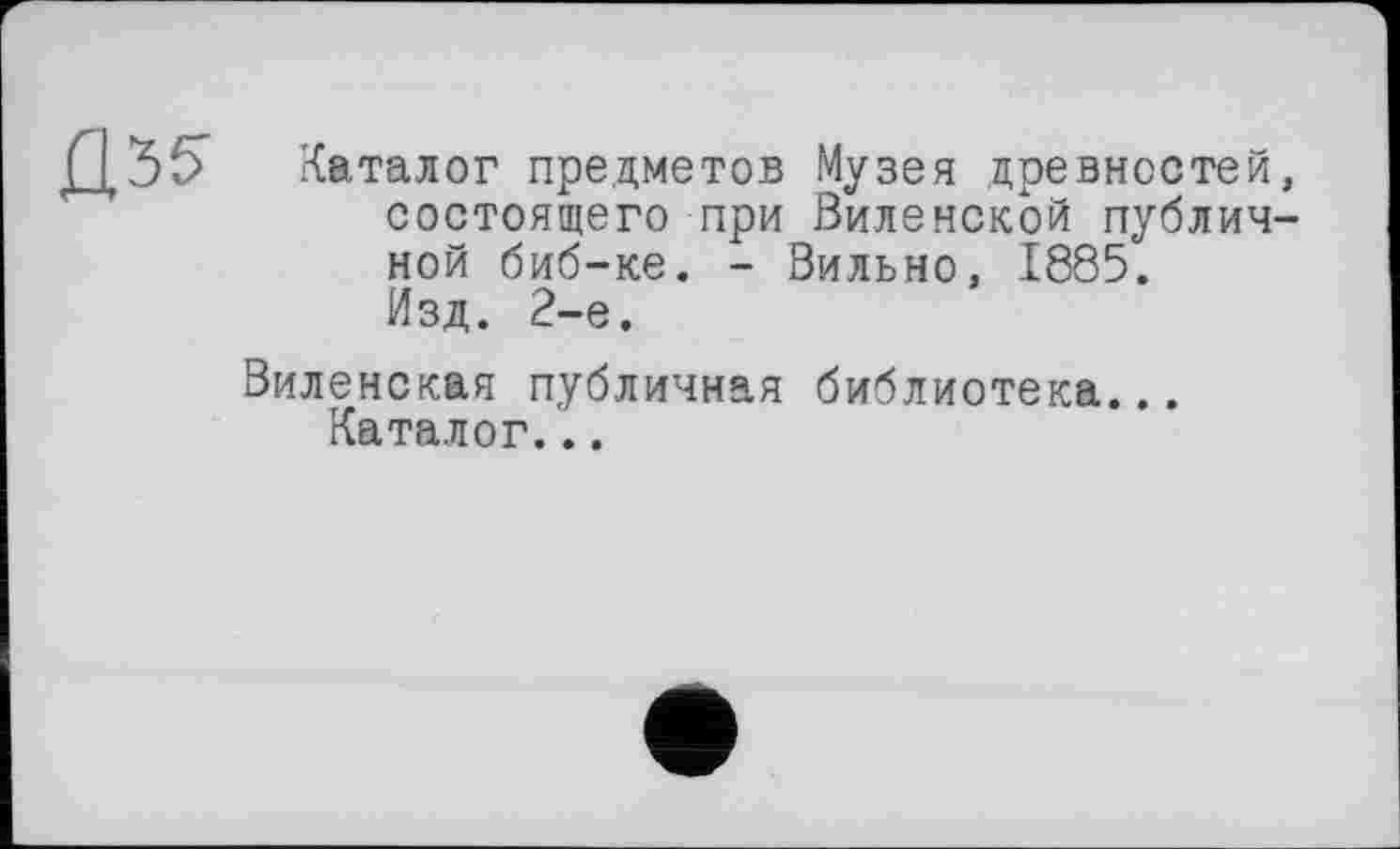 ﻿Û3f>
Каталог предметов Музея древностей, состоящего при Виленской публичной биб-ке. - Вильно, 1885. Изд. 2-е.
Виленская публичная библиотека... Каталог...